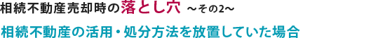 相続不動産売却の際の落とし穴で、相続不動産の活用・処分方法を放置していた場合について説明しています。