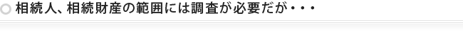 相続人、相続財産の範囲には調査が必要だが・・・