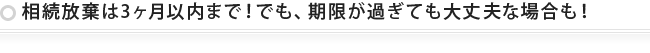 相続放棄は3ヶ月以内までですが、それを過ぎても大丈夫な場合も！