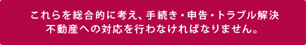 これらを総合的に考え、手続き・申告・トラブル解決!不動産への対応を行わなければなりません。